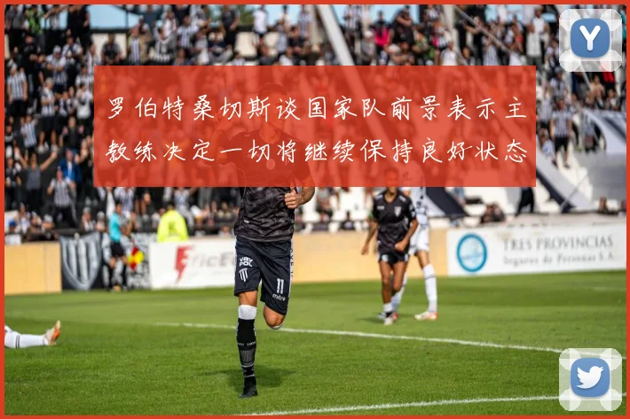 罗伯特桑切斯谈国家队前景表示主教练决定一切将继续保持良好状态