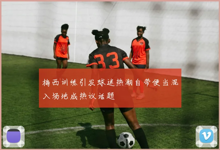 梅西训练引发球迷热潮自带便当混入场地成热议话题