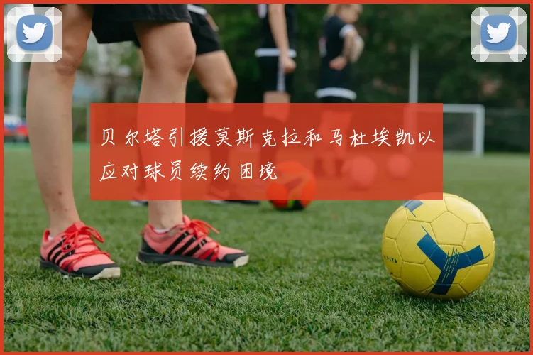贝尔塔引援莫斯克拉和马杜埃凯以应对球员续约困境