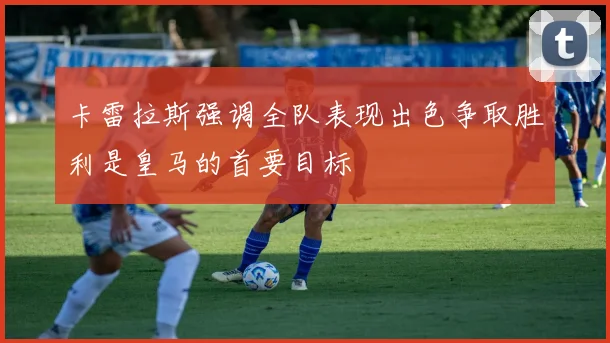 卡雷拉斯强调全队表现出色争取胜利是皇马的首要目标