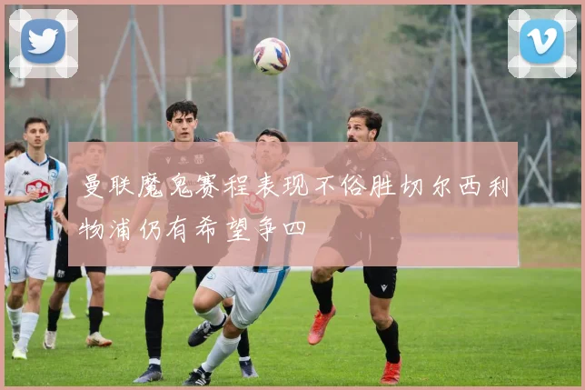 曼联魔鬼赛程表现不俗胜切尔西利物浦仍有希望争四