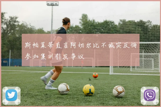 斯帕莱蒂直言阿切尔比不诚实反悔参加集训引发争议