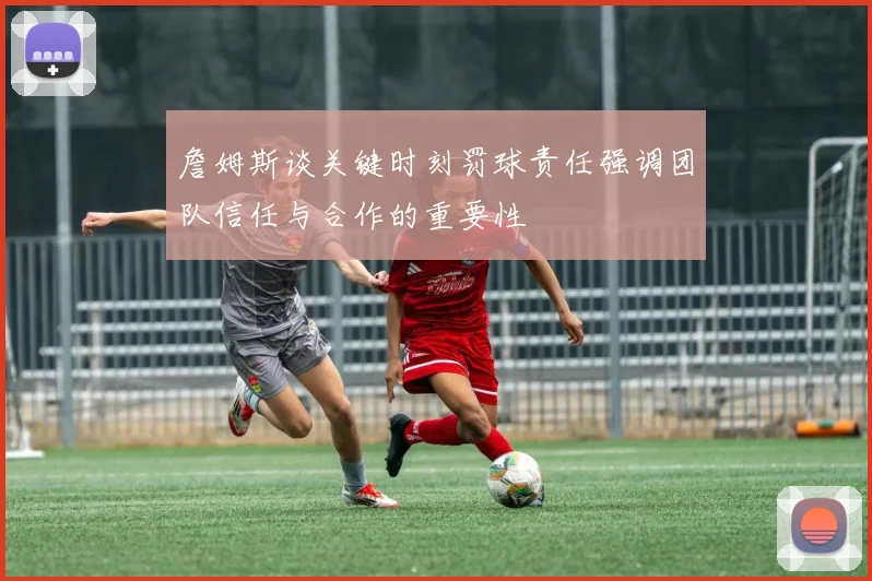 詹姆斯谈关键时刻罚球责任强调团队信任与合作的重要性