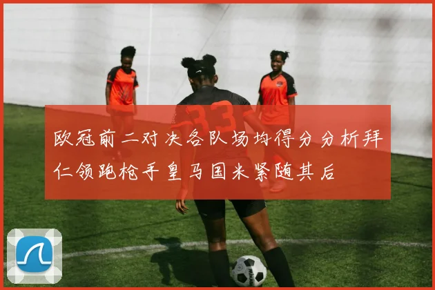 欧冠前二对决各队场均得分分析拜仁领跑枪手皇马国米紧随其后