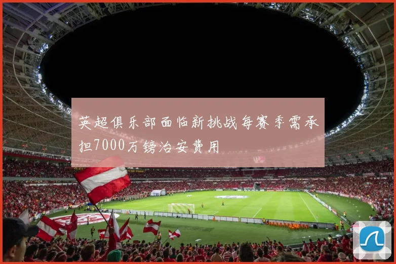 英超俱乐部面临新挑战每赛季需承担7000万镑治安费用