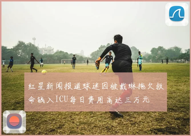 红星新闻报道球迷因被戴琳拖欠救命钱入ICU每日费用高达三万元