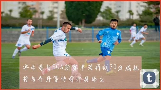 字母哥与SGA新赛季若再创30分成就将与乔丹等传奇并肩而立