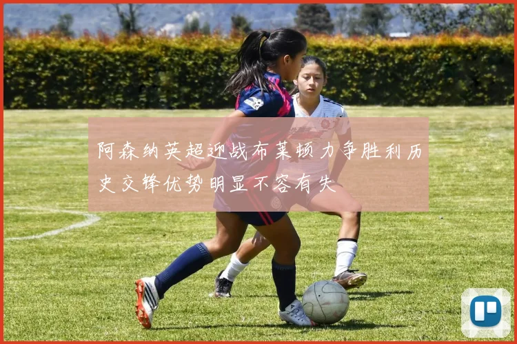 阿森纳英超迎战布莱顿力争胜利历史交锋优势明显不容有失