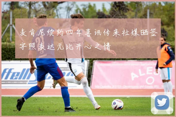 麦肯尼续约四年喜讯传来社媒晒签字照表达无比开心之情