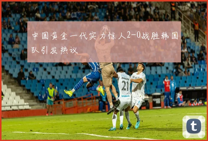 中国黄金一代实力惊人2-0战胜韩国队引发热议