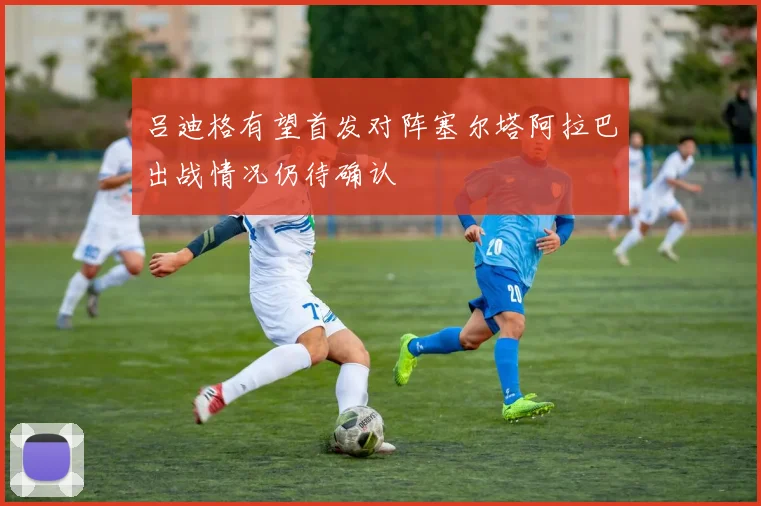 吕迪格有望首发对阵塞尔塔阿拉巴出战情况仍待确认