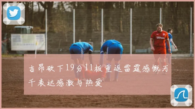 吉昂砍下19分11板重返雷霆感慨万千表达感激与热爱