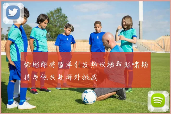 徐彬即将留洋引发热议杨希彭啸期待与他共赴海外挑战
