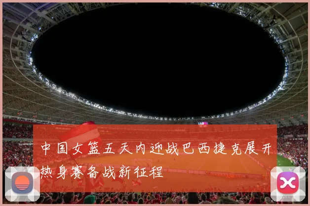 中国女篮五天内迎战巴西捷克展开热身赛备战新征程