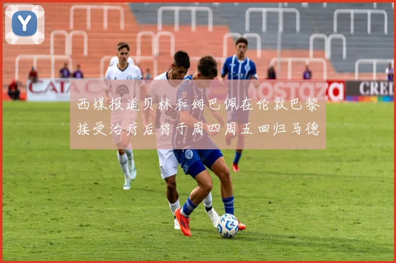 西媒报道贝林和姆巴佩在伦敦巴黎接受治疗后将于周四周五回归马德里
