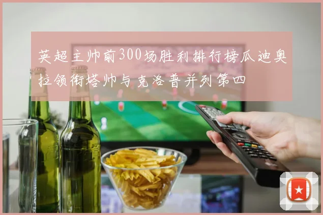 英超主帅前300场胜利排行榜瓜迪奥拉领衔塔帅与克洛普并列第四