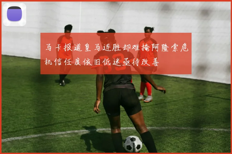 马卡报道皇马连胜却难掩阿隆索危机信任度依旧低迷亟待改善