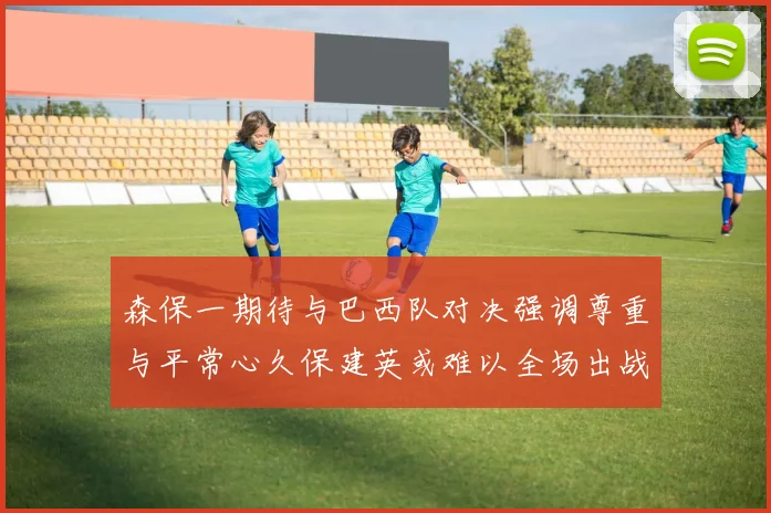 森保一期待与巴西队对决强调尊重与平常心久保建英或难以全场出战