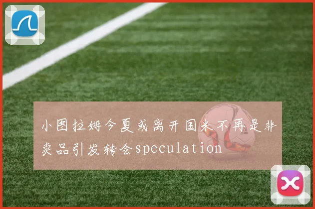 小图拉姆今夏或离开国米不再是非卖品引发转会speculation