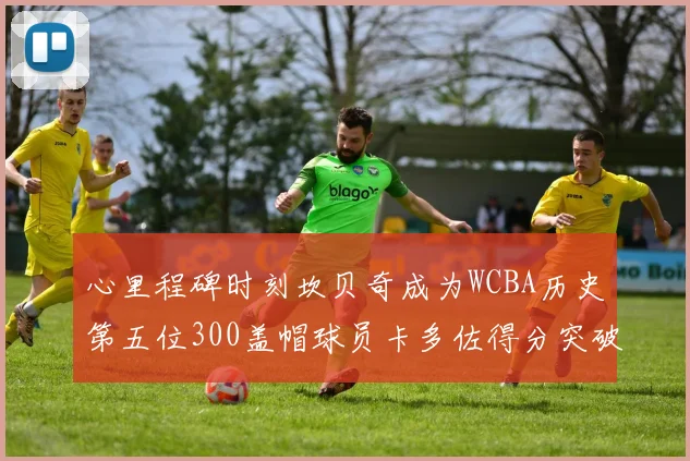 心里程碑时刻坎贝奇成为WCBA历史第五位300盖帽球员卡多佐得分突破1000大关