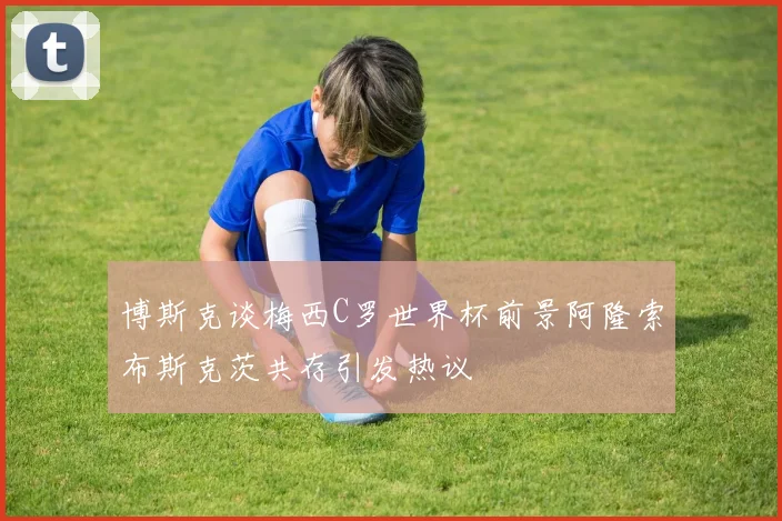 博斯克谈梅西C罗世界杯前景阿隆索布斯克茨共存引发热议
