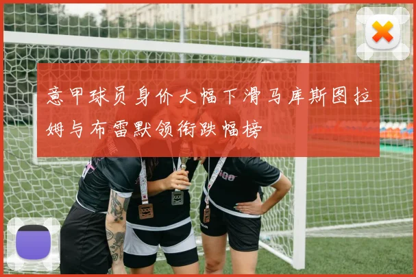 意甲球员身价大幅下滑马库斯图拉姆与布雷默领衔跌幅榜