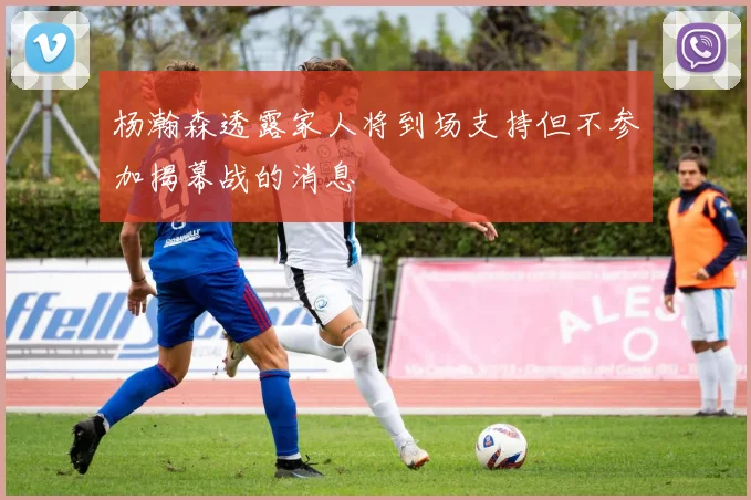 杨瀚森透露家人将到场支持但不参加揭幕战的消息