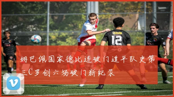 姆巴佩国家德比连破门追平队史第三C罗创六场破门新纪录