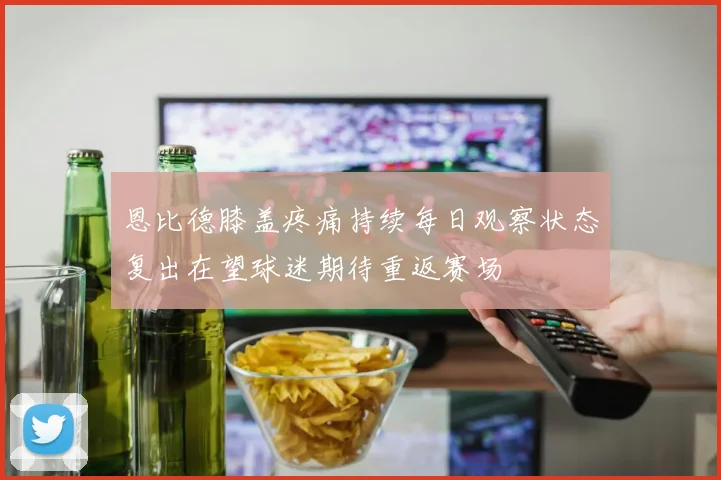 恩比德膝盖疼痛持续每日观察状态复出在望球迷期待重返赛场