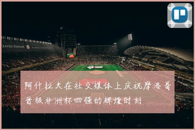 阿什拉夫在社交媒体上庆祝摩洛哥晋级非洲杯四强的辉煌时刻