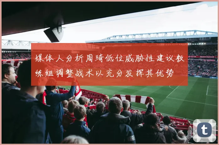 媒体人分析周琦低位威胁性建议教练组调整战术以充分发挥其优势