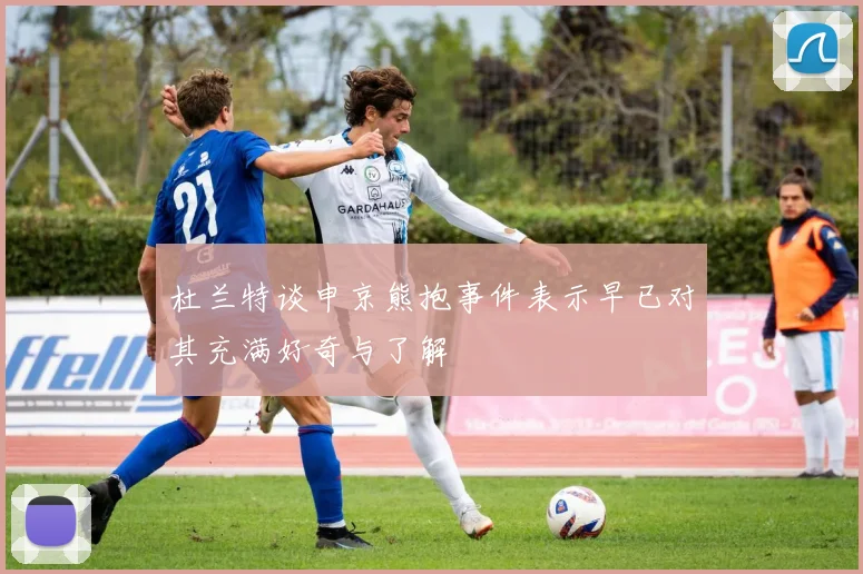 杜兰特谈申京熊抱事件表示早已对其充满好奇与了解