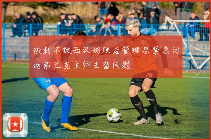 热刺不敌西汉姆联后管理层紧急讨论弗兰克主帅去留问题