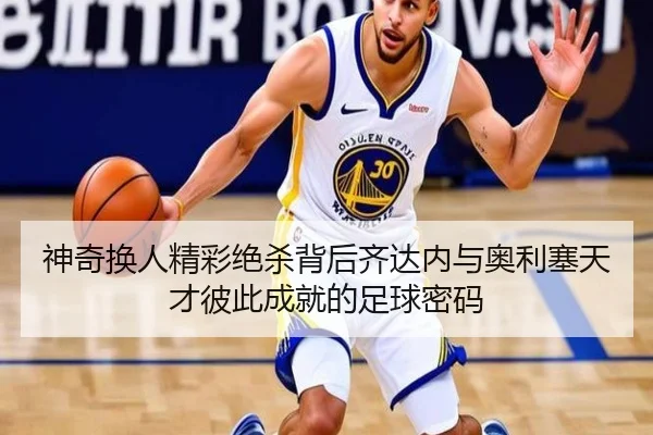 神奇换人精彩绝杀背后齐达内与奥利塞天才彼此成就的足球密码（PGSoft）